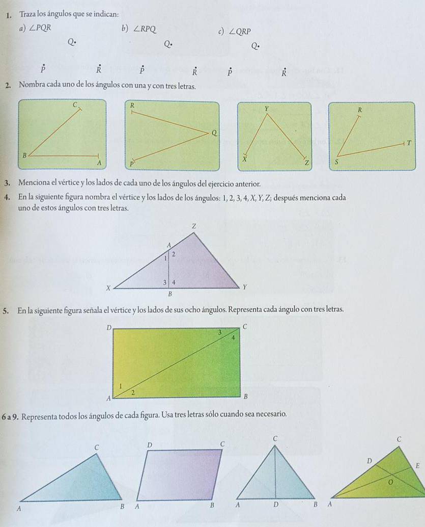 Traza los ángulos que se indican: 
a) ∠ PQR b) ∠ RPQ c) ∠ QRP
Q·
O
dot R
P R p R R
2. Nombra cada uno de los ángulos con una y con tres letras.
Y
X
z
3. Menciona el vértice y los lados de cada uno de los ángulos del ejercicio anterior. 
4. En la siguiente figura nombra el vértice y los lados de los ángulos: 1, 2, 3, 4, X, Y, Z; después menciona cada 
uno de estos ángulos con tres letras. 
5. En la siguiente figura señala el vértice y los lados de sus ocho ángulos. Representa cada ángulo con tres letras. 
6 a 9. Representa todos los ángulos de cada figura. Usa tres letras sólo cuando sea necesario.