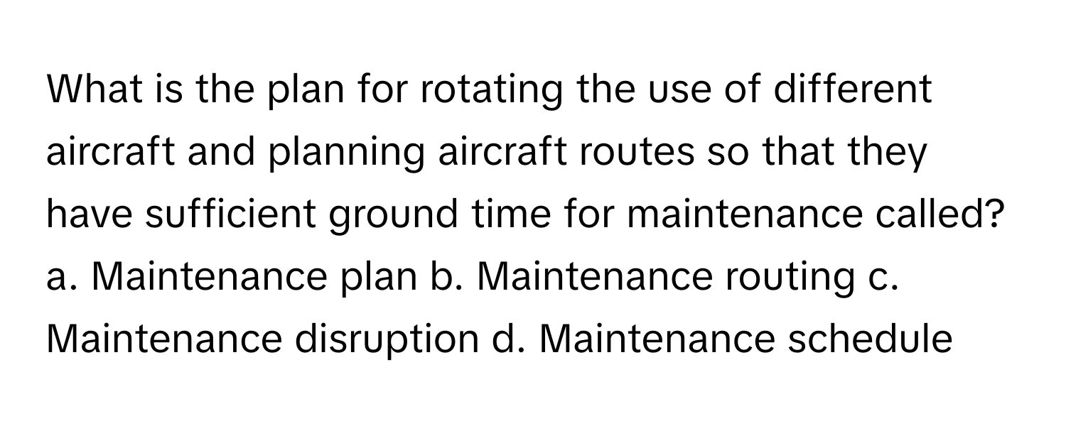 What is the plan for rotating the use of different aircraft and planning aircraft routes so that they have sufficient ground time for maintenance called?  a. Maintenance plan b. Maintenance routing c. Maintenance disruption d. Maintenance schedule