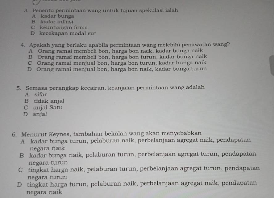 Penentu permintaan wang untuk tujuan spekulasi ialah
A kadar bunga
B kadar inflasi
C keuntungan firma
D kecekapan modal sut
4. Apakah yang berlaku apabila permintaan wang melebihi penawaran wang?
A Orang ramai membeli bon, harga bon naik, kadar bunga naik
B Orang ramai membeli bon, harga bon turun, kadar bunga naik
C Orang ramai menjual bon, harga bon turun, kadar bunga naik
D Orang ramai menjual bon, harga bon naik, kadar bunga turun
5. Semasa perangkap kecairan, keanjalan permintaan wang adalah
A sifar
B tidak anjal
C anjal Satu
D anjal
6. Menurut Keynes, tambahan bekalan wang akan menyebabkan
A kadar bunga turun, pelaburan naik, perbelanjaan agregat naik, pendapatan
negara naik
B kadar bunga naik, pelaburan turun, perbelanjaan agregat turun, pendapatan
negara turun
C tingkat harga naik, pelaburan turun, perbelanjaan agregat turun, pendapatan
negara turun
D tingkat harga turun, pelaburan naik, perbelanjaan agregat naik, pendapatan
negara naik