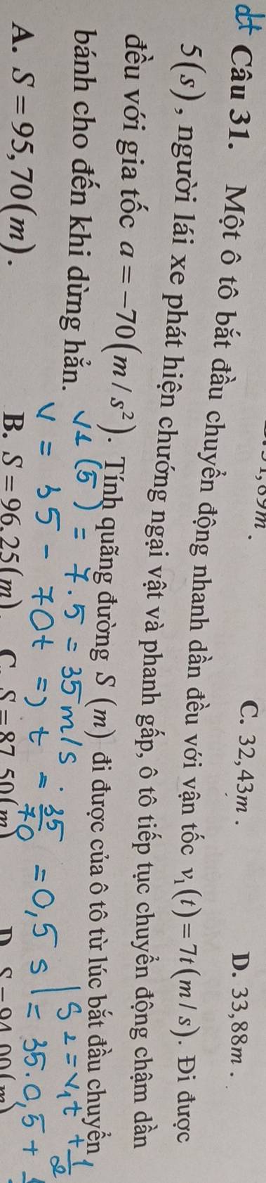 8 9 m. C. 32,43m.
D. 33,88m.
Câu 31. Một ô tô bắt đầu chuyển động nhanh dần đều với vận tốc v_1(t)=7t(m/s). Đi được
5(s) , người lái xe phát hiện chướng ngại vật và phanh gấp, ô tô tiếp tục chuyển động chậm dần
đều với gia tốc a=-70(m/s^2). Tính quãng đường S (m) đi được của ô tô từ lúc bắt đầu chuyển
bánh cho đến khi dừng hẳn.
A. S=95,70(m). B. S=96.25(m) C. S-8'