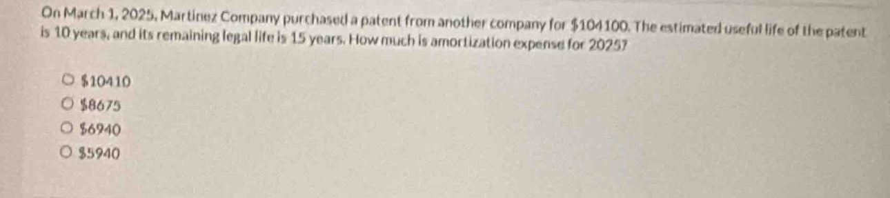 On March 1, 2025, Martinez Company purchased a patent from another company for $104100. The estimated useful life of the patent
is 10 years, and its remaining legal life is 15 years. How much is amortization expense for 20257
$10410
$8675
$6740
$5940