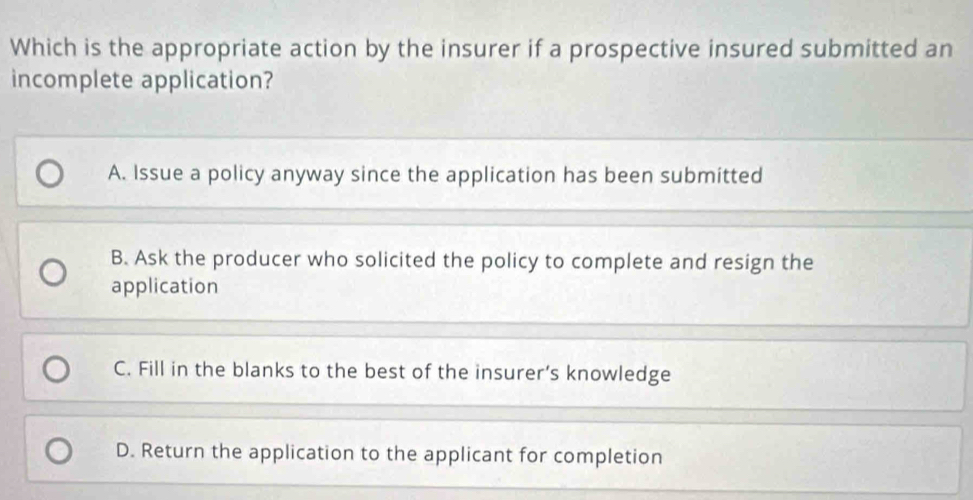 Which is the appropriate action by the insurer if a prospective insured submitted an
incomplete application?
A. Issue a policy anyway since the application has been submitted
B. Ask the producer who solicited the policy to complete and resign the
application
C. Fill in the blanks to the best of the insurer’s knowledge
D. Return the application to the applicant for completion