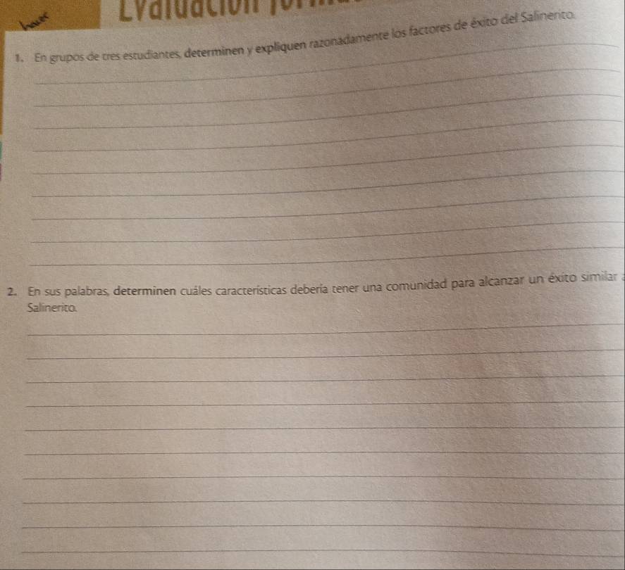 Lvdluación for 
1. En grupos de tres estudiantes, determinen y expliquen razonadamente los factores de éxito del Salinerito. 
_ 
_ 
_ 
_ 
_ 
_ 
_ 
_ 
2. En sus palabras, determinen cuáles características debería tener una comunidad para alcanzar un éxito similar a 
Salinerito. 
_ 
_ 
_ 
_ 
_ 
_ 
_ 
_ 
_ 
_