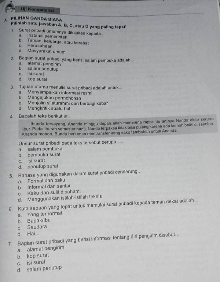 Uji Kompetensi
A PILIHAN GANDA BIASA
Pilihlah satu jawaban A, B, C, atau D yang paling tepat!
1 Surat pribadi umumnya ditujukan kepada
a Instansi pemerintah
b Teman, keluarga, atau kerabat
c. Perusahaan
d Masyarakat umum
2 Bagian surat pribadi yang berisi salam pembuka adalah
a alamat pengirim
b. salam penutup
c isi surat
d kop surat
3. Tujuan utama menulis surat pribadi adalah untuk..
a Menyampaikan informasi resmi
b. Mengajukan permohonan
c. Menjalin silaturahmi dan berbagi kabar
d Mengkritik suatu hal
4. Bacalah teks berikut ini!
Ibunda tersayang, Ananda minggu depan akan menerima rapor. Itu artinya Nanda akan segera
libur Pada liburan semester nanti, Nanda terpaksa tidak bisa pulang karena ada kemah bakti di sekolah
Ananda mohon, Bunda berkenan mentransfer uang saku tambahan untuk Ananda
Unsur surat pribadi pada teks tersebut berupa ....
a. salam pembuka
b. pembuka surat
c. isi surat
d. penutup surat
5. Bahasa yang digunakan dalam surat pribadi cenderung...
a. Formal dan baku
b Informal dan santai
c. Kaku dan sulit dipahami
d. Menggunakan istilah-istilah teknis
6. Kata sapaan yang tepat untuk memulai surat pribadi kepada teman dekat adalah..
a. Yang terhormat
b. Bapak/lbu
c. Saudara
d. Hai...
7 Bagian surat pribadi yang berisi informasi tentang diri pengirim disebut..
a. alamat pengirim
b. kop surat
c. isi surat
d salam penutup