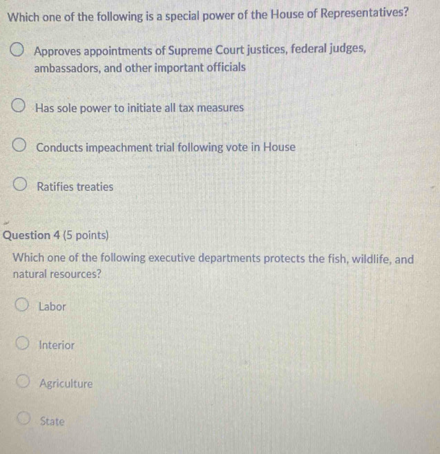 Which one of the following is a special power of the House of Representatives?
Approves appointments of Supreme Court justices, federal judges,
ambassadors, and other important officials
Has sole power to initiate all tax measures
Conducts impeachment trial following vote in House
Ratifies treaties
Question 4 (5 points)
Which one of the following executive departments protects the fish, wildlife, and
natural resources?
Labor
Interior
Agriculture
State