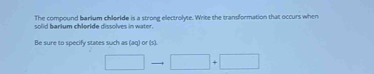 The compound barium chloride is a strong electrolyte. Write the transformation that occurs when 
solid barium chloride dissolves in water. 
Be sure to specify states such as (aq) or (s). 
□  □ +□