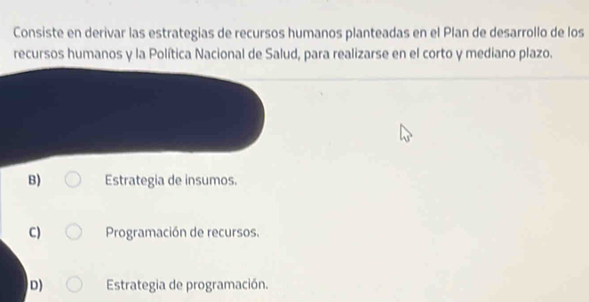 Consiste en derivar las estrategias de recursos humanos planteadas en el Plan de desarrollo de los
recursos humanos y la Política Nacional de Salud, para realizarse en el corto y mediano plazo.
B) Estrategia de insumos.
C) Programación de recursos.
D) Estrategia de programación.