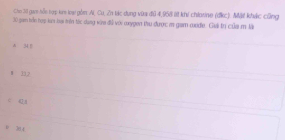 Cho 30 gam hỗn hợp kim loại gồm: Al, Cu, Zn tác dụng vữa đủ 4,958 lít khí chlorine (đkc). Mặt khác cũng
30 gam hỗn hợp kom loại trên tác dụng vừa đủ với oxygen thu được m gam oxide. Giá trị của m là
A 34,8.
a 33,2
c 42, 8.
36 4