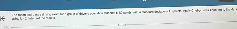 The mean score on a driving exam for a group of driver's education students is 80 points, with a standard deviation of 3 points. Apply Chebychev's Theorem to the data 
using k=2 Interpret the results.