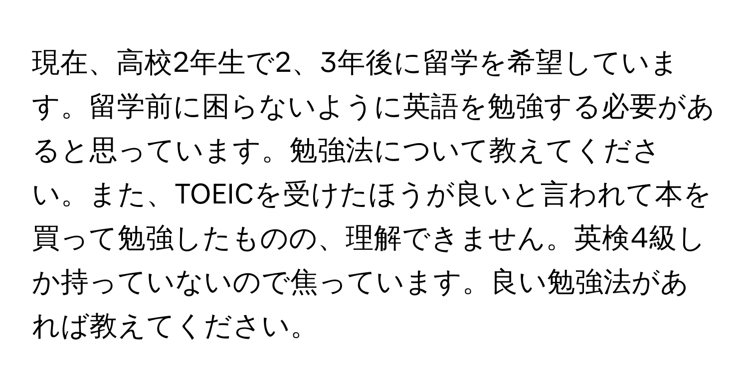 現在、高校2年生で2、3年後に留学を希望しています。留学前に困らないように英語を勉強する必要があると思っています。勉強法について教えてください。また、TOEICを受けたほうが良いと言われて本を買って勉強したものの、理解できません。英検4級しか持っていないので焦っています。良い勉強法があれば教えてください。