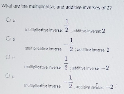 What are the multiplicative and additive inverses of 2?
a
multiplicative inverse:  1/2 ; additive inverse: 2
b
multiplicative inverse: - 1/2 ; additive inverse: 2
C
multiplicative inverse:  1/2 ; additive inverse: −2
d
multiplicative inverse: - 1/2 ; additive inverse: −2