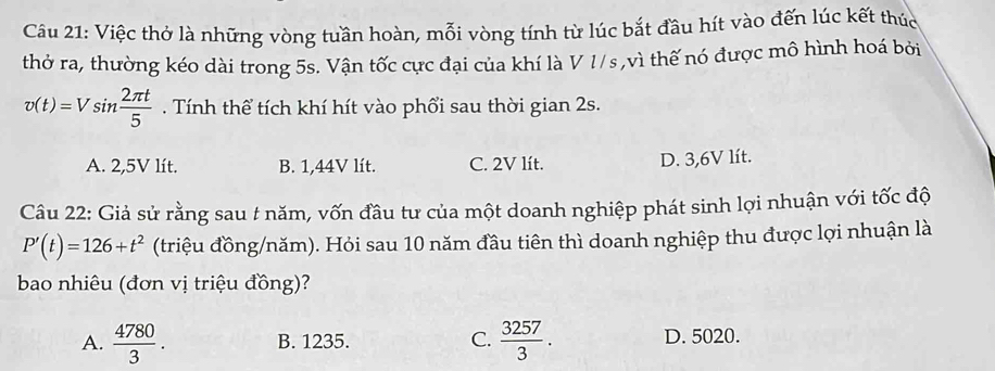 Cầu 21: Việc thở là những vòng tuần hoàn, mỗi vòng tính từ lúc bắt đầu hít vào đến lúc kết thúc
thở ra, thường kéo dài trong 5s. Vận tốc cực đại của khí là V 1/s,vì thế nó được mô hình hoá bởi
v(t)=Vsin  2π t/5 . Tính thể tích khí hít vào phổi sau thời gian 2s.
A. 2,5V lít. B. 1,44V lít. C. 2V lít. D. 3,6V lít.
Câu 22: Giả sử rằng sau t năm, vốn đầu tư của một doanh nghiệp phát sinh lợi nhuận với tốc độ
P'(t)=126+t^2 (triệu đồng/năm). Hỏi sau 10 năm đầu tiên thì doanh nghiệp thu được lợi nhuận là
bao nhiêu (đơn vị triệu đồng)?
A.  4780/3 . B. 1235. C.  3257/3 . D. 5020.