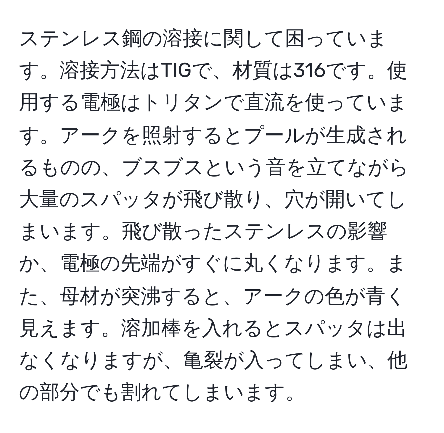 ステンレス鋼の溶接に関して困っています。溶接方法はTIGで、材質は316です。使用する電極はトリタンで直流を使っています。アークを照射するとプールが生成されるものの、ブスブスという音を立てながら大量のスパッタが飛び散り、穴が開いてしまいます。飛び散ったステンレスの影響か、電極の先端がすぐに丸くなります。また、母材が突沸すると、アークの色が青く見えます。溶加棒を入れるとスパッタは出なくなりますが、亀裂が入ってしまい、他の部分でも割れてしまいます。