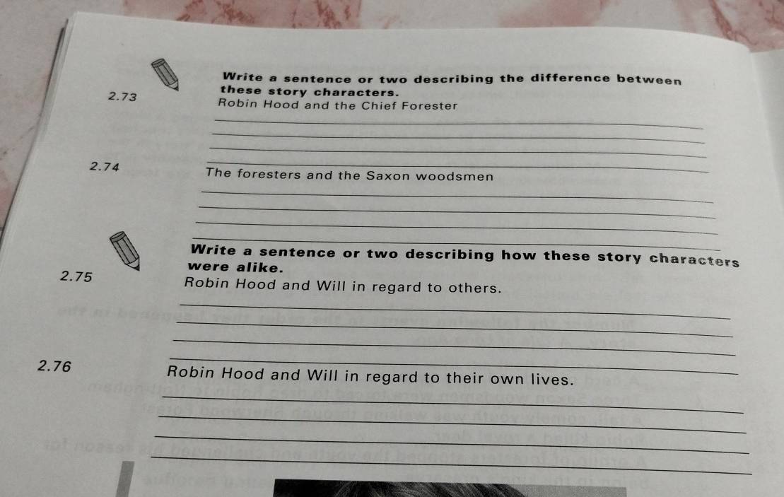 Write a sentence or two describing the difference between 
these story characters. 
2. 73 Robin Hood and the Chief Forester 
_ 
_ 
_ 
_ 
2. 74 The foresters and the Saxon woodsmen 
_ 
_ 
_ 
_ 
Write a sentence or two describing how these story characters 
were alike. 
2. 75 Robin Hood and Will in regard to others. 
_ 
_ 
_ 
_ 
2. 76 Robin Hood and Will in regard to their own lives. 
_ 
_ 
_ 
_