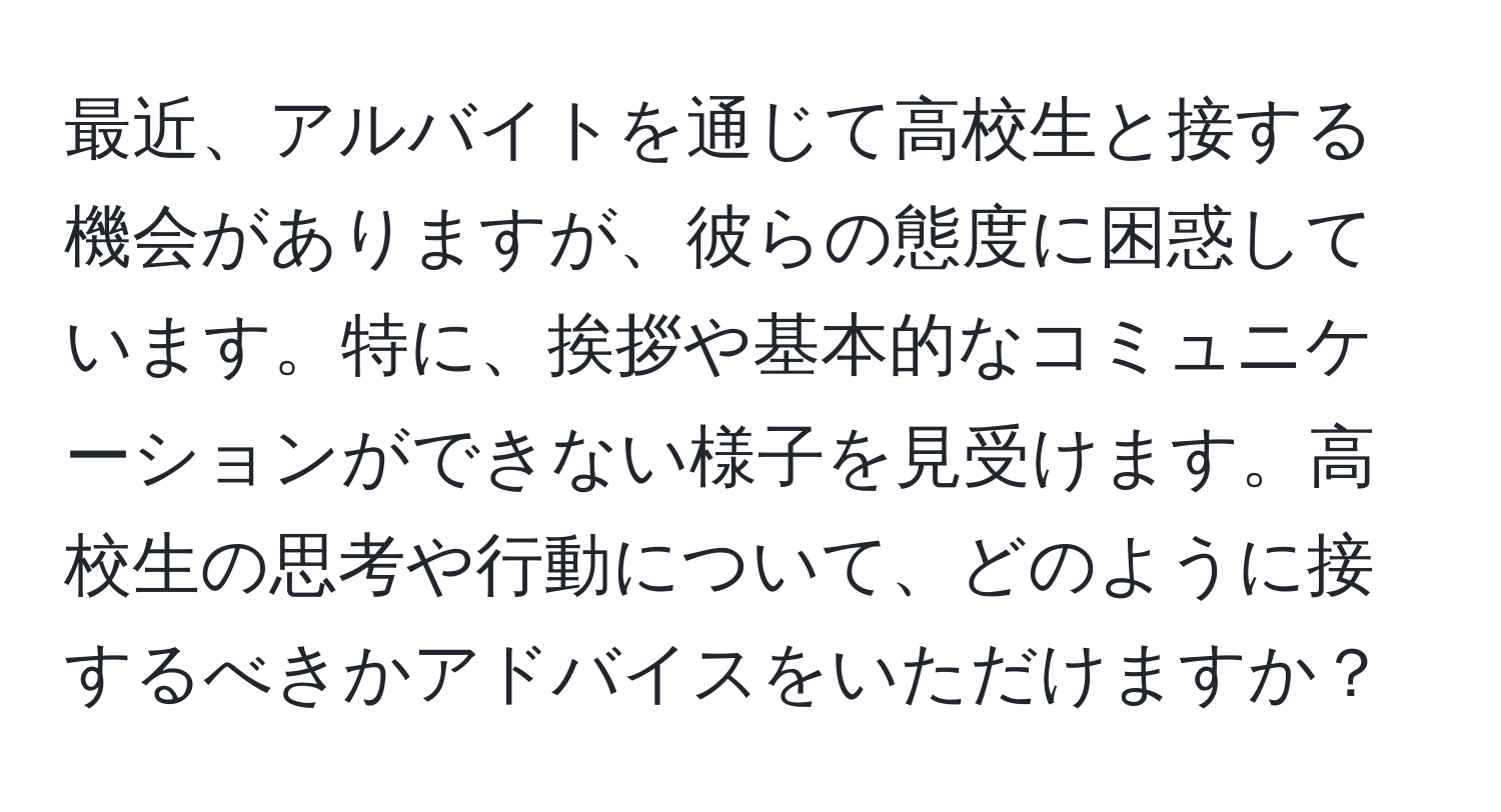 最近、アルバイトを通じて高校生と接する機会がありますが、彼らの態度に困惑しています。特に、挨拶や基本的なコミュニケーションができない様子を見受けます。高校生の思考や行動について、どのように接するべきかアドバイスをいただけますか？