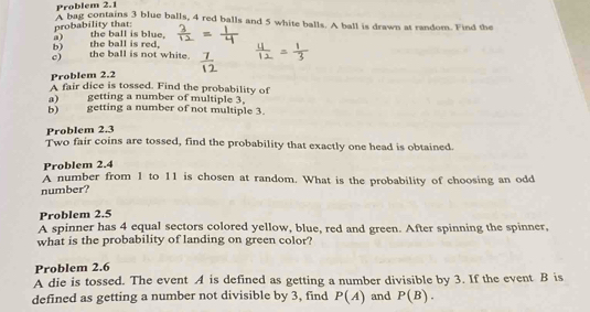 Problem 2.1 
A bag contains 3 blue balls, 4 red balls and 5 white balls. A ball is drawn at random. Find the 
probability that: 
a) 
b) the ball is red, the ball is blue. 
c) the ball is not white. 
Problem 2.2 
A fair dice is tossed. Find the probability of 
a) getting a number of multiple 3, 
b) getting a number of not multiple 3. 
Problem 2.3 
Two fair coins are tossed, find the probability that exactly one head is obtained. 
Problem 2.4
A number from 1 to 11 is chosen at random. What is the probability of choosing an odd 
number? 
Problem 2.5 
A spinner has 4 equal sectors colored yellow, blue, red and green. After spinning the spinner, 
what is the probability of landing on green color? 
Problem 2.6 
A die is tossed. The event A is defined as getting a number divisible by 3. If the event B is 
defined as getting a number not divisible by 3, find P(A) and P(B).