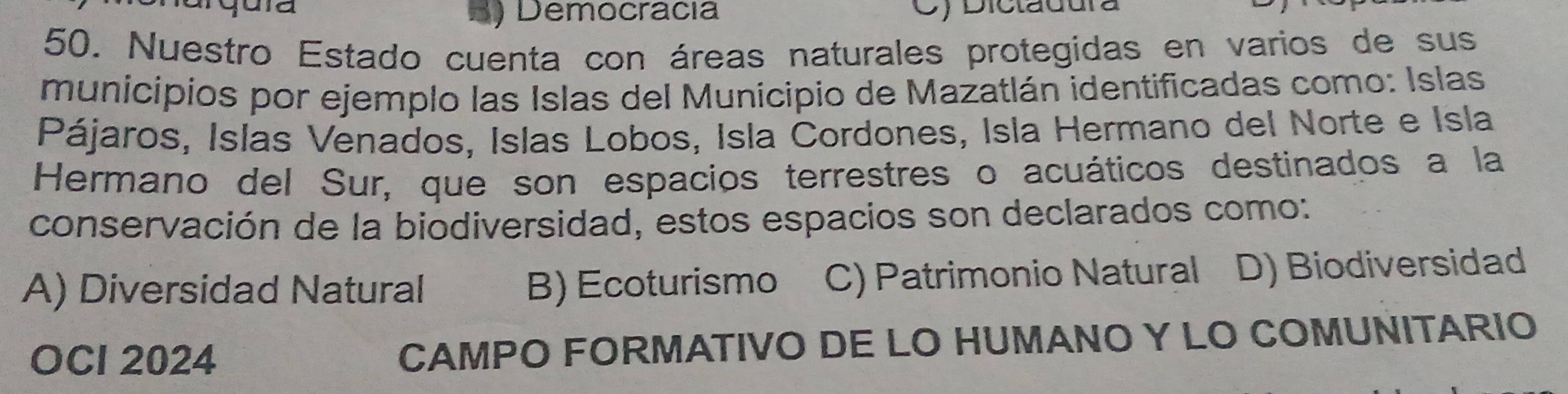 Democracia C) Dicladura
50. Nuestro Estado cuenta con áreas naturales protegidas en varios de sus
municipios por ejemplo las Islas del Municipio de Mazatlán identificadas como: Islas
Pájaros, Islas Venados, Islas Lobos, Isla Cordones, Isla Hermano del Norte e Isla
Hermano del Sur, que son espacios terrestres o acuáticos destinados a la
conservación de la biodiversidad, estos espacios son declarados como:
A) Diversidad Natural B) Ecoturismo C) Patrimonio Natural D) Biodiversidad
OCI 2024 CAMPO FORMATIVO DE LO HUMANO Y LO COMUNITARIO