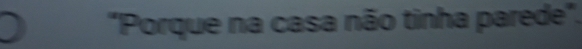 "Porque na casa não tinha parede".