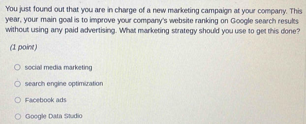 You just found out that you are in charge of a new marketing campaign at your company. This
year, your main goal is to improve your company's website ranking on Google search results
without using any paid advertising. What marketing strategy should you use to get this done?
(1 point)
social media marketing
search engine optimization
Facebook ads
Google Data Studio