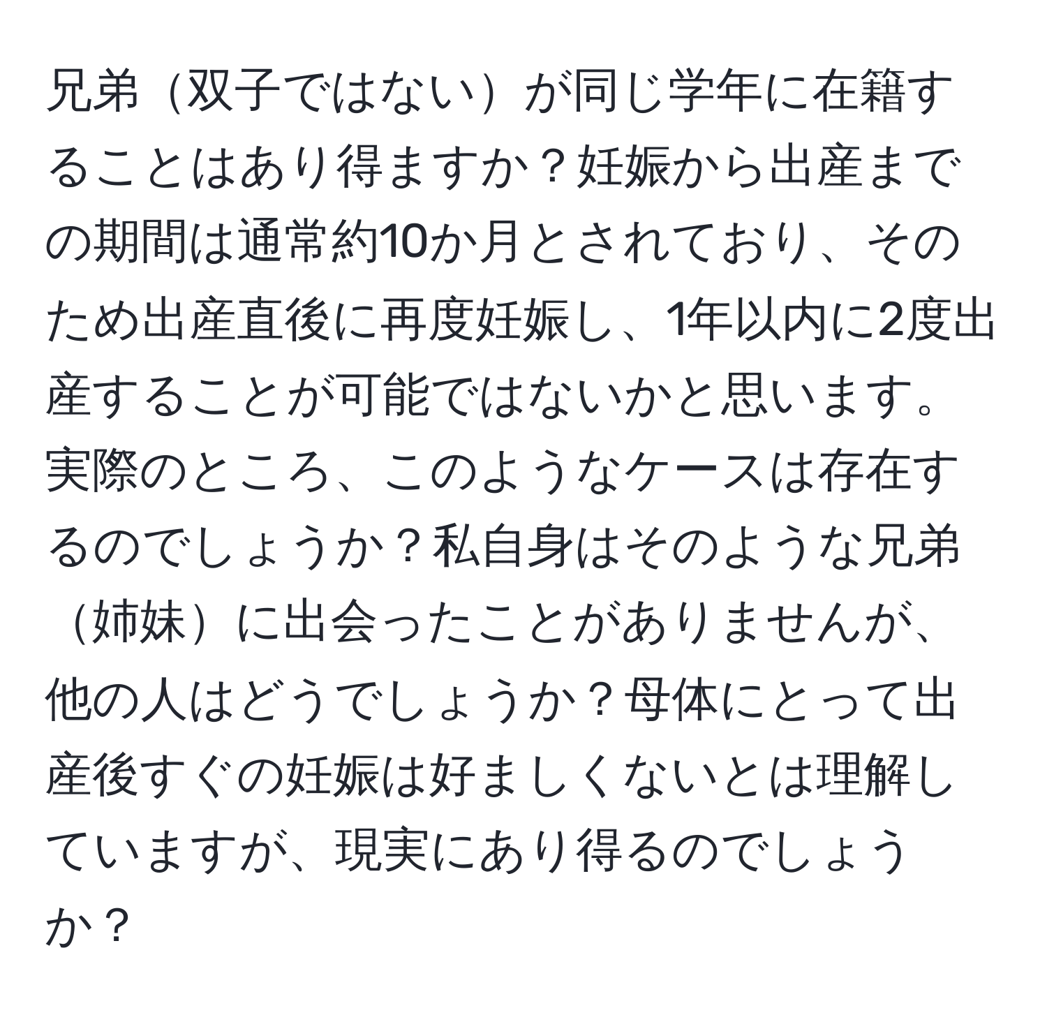 兄弟双子ではないが同じ学年に在籍することはあり得ますか？妊娠から出産までの期間は通常約10か月とされており、そのため出産直後に再度妊娠し、1年以内に2度出産することが可能ではないかと思います。実際のところ、このようなケースは存在するのでしょうか？私自身はそのような兄弟姉妹に出会ったことがありませんが、他の人はどうでしょうか？母体にとって出産後すぐの妊娠は好ましくないとは理解していますが、現実にあり得るのでしょうか？