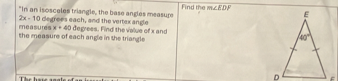 Find the m∠ EDF
"In an isosceles triangle, the base angles measure
2x-10 degrees each, and the vertex angle
measures x+40 degrees. Find the value of x and
the measure of each angle in the triangle
The base an e