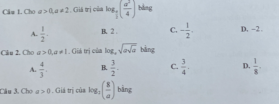 Cho a>0, a!= 2. Giá trị của log _ a/2 ( a^2/4 ) bàng
A.  1/2 . B. 2.
C. - 1/2 . D. -2.
Câu 2. Cho a>0, a!= 1. Giá trị của log _asqrt(asqrt a) bàng
A.  4/3 .  3/2 .  3/4 . D.  1/8 ·
B.
C.
Câu 3. Cho a>0. Giá trị của log _2( 8/a ) bàng