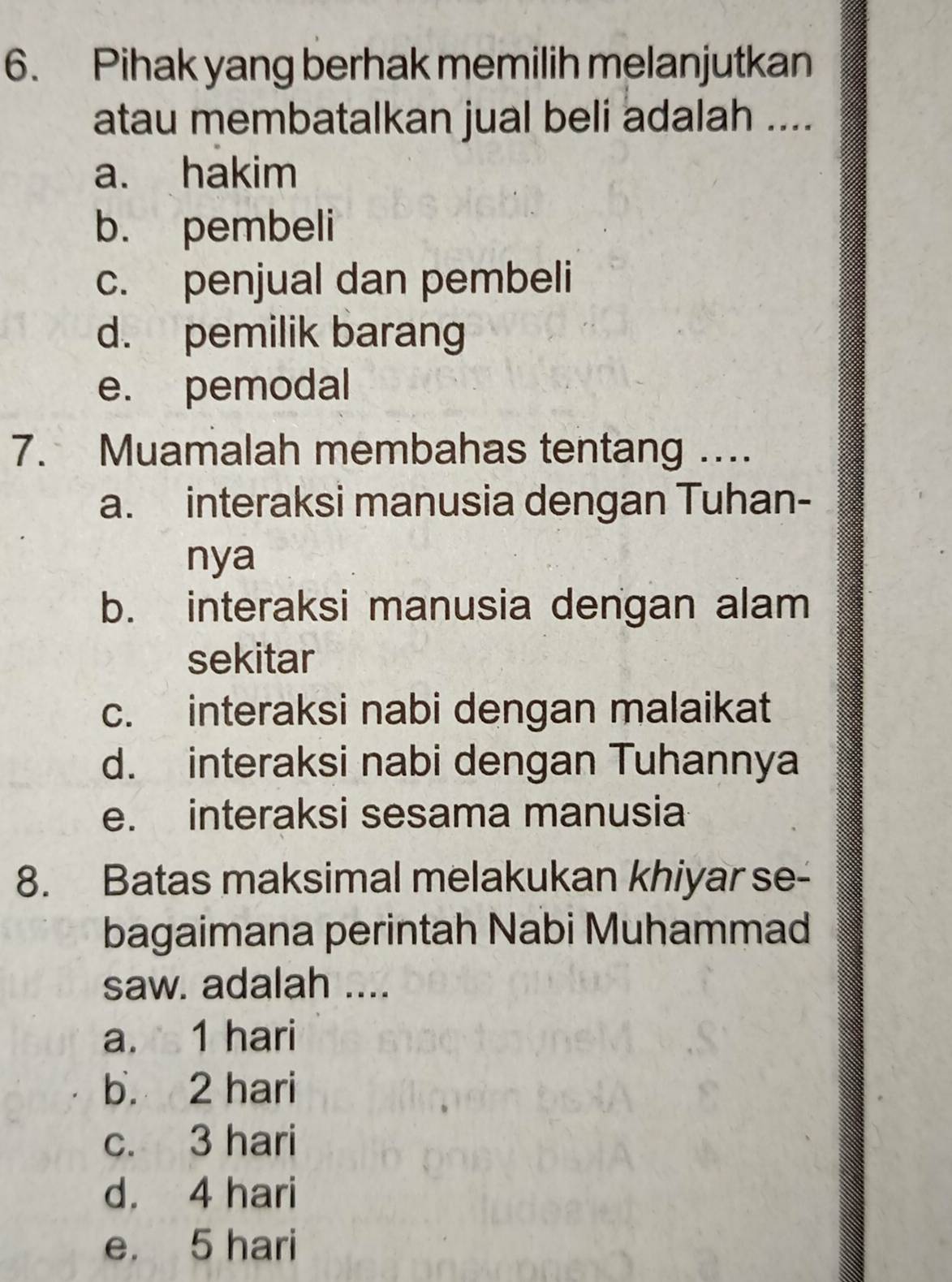 Pihak yang berhak memilih melanjutkan
atau membatalkan jual beli adalah ....
a. hakim
b. pembeli
c. penjual dan pembeli
d. pemilik barang
e. pemodal
7. Muamalah membahas tentang ....
a. interaksi manusia dengan Tuhan-
nya
b. interaksi manusia dengan alam
sekitar
c. interaksi nabi dengan malaikat
d. interaksi nabi dengan Tuhannya
e. interaksi sesama manusia
8. Batas maksimal melakukan khiyar se-
bagaimana perintah Nabi Muhammad
saw. adalah ....
a. 1 hari
b. 2 hari
c. 3 hari
d. 4 hari
e. 5 hari