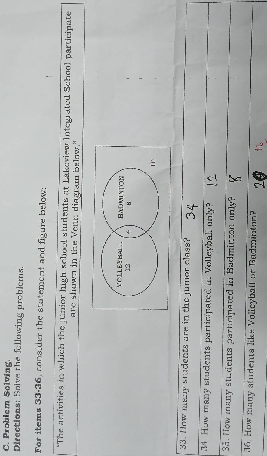 Problem Solving. 
Directions: Solve the following problems. 
For items 33-36, consider the statement and figure below: 
“The activities in which the junior high school students at Lakeview Integrated School participate 
are shown in the Venn diagram below.” 
33. How many students are in the junior class? 
34. How many students participated in Volleyball only? 
35. How many students participated in Badminton only? 
36. How many students like Volleyball or Badminton?