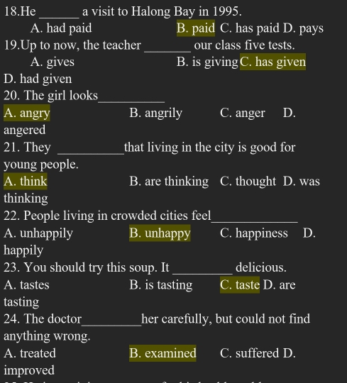 He_ a visit to Halong Bay in 1995.
A. had paid B. paid C. has paid D. pays
19.Up to now, the teacher_ our class five tests.
A. gives B. is giving C. has given
D. had given
20. The girl looks_
A. angry B. angrily C. anger D.
angered
21. They _that living in the city is good for
young people.
A. think B. are thinking C. thought D. was
thinking
22. People living in crowded cities feel_
A. unhappily B. unhappy C. happiness D.
happily
23. You should try this soup. It _delicious.
A. tastes B. is tasting C. taste D. are
tasting
24. The doctor_ her carefully, but could not find
anything wrong.
A. treated B. examined C. suffered D.
improved