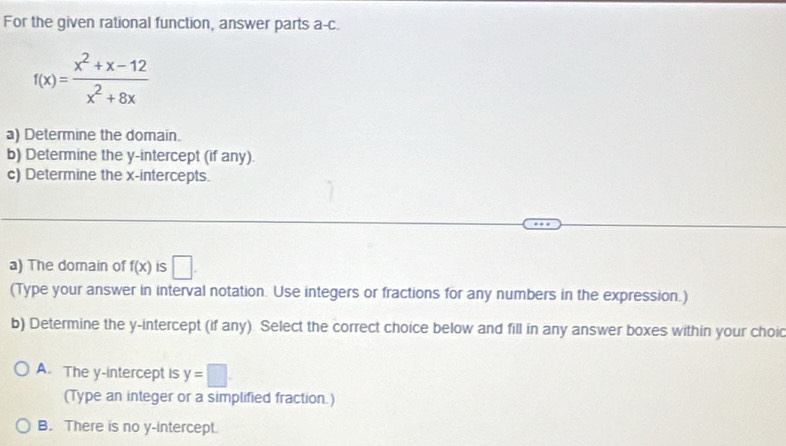 For the given rational function, answer parts a-c.
f(x)= (x^2+x-12)/x^2+8x 
a) Determine the domain.
b) Determine the y-intercept (if any).
c) Determine the x-intercepts.
a) The domain of f(x) is □. 
(Type your answer in interval notation. Use integers or fractions for any numbers in the expression.)
b) Determine the y-intercept (if any). Select the correct choice below and fill in any answer boxes within your choi
A. The y-intercept is y=□
(Type an integer or a simplified fraction.)
B. There is no y-Intercept.