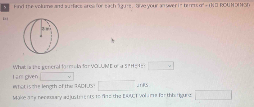 Find the volume and surface area for each figure. Give your answer in terms of π (NO ROUNDING!) 
(a) 
What is the general formula for VOLUME of a SPHERE? □ vee  
I am given □ v
What is the length of the RADIUS? □ units. 
Make any necessary adjustments to find the EXACT volume for this figure: □