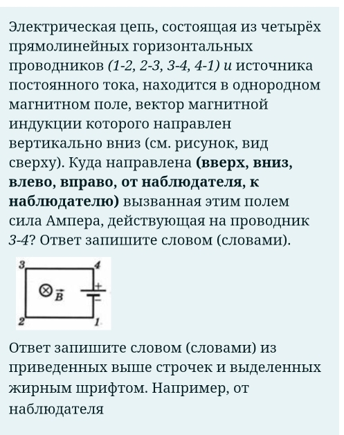 Θлекτрическая цеπь, состояπηая из четьηрёх
прямолинейных горизонтальных
πпроводников (1-2, 2-3, 3-4, 4-1) и источника
постоянного тока, находитсяв однородном
магнитном поле, вектор магнитной
индукцηии которого направлен
вертикально вниз (см. рисунок, вид
сверху). Куда направлена (вверх, вниз,
влево, вπраво, от наблюдателя, к
наблюдателю〕 вызванная этим полем
сила Αмπера, действуюшιηая на πроводник
3-4? Ответ запишите словом (словами).
Οтвет запиΙите словом (словами) из
приведенных выпПе строчек и выΙделенных
ирным прифτом. Наπример, от
наблюдателя