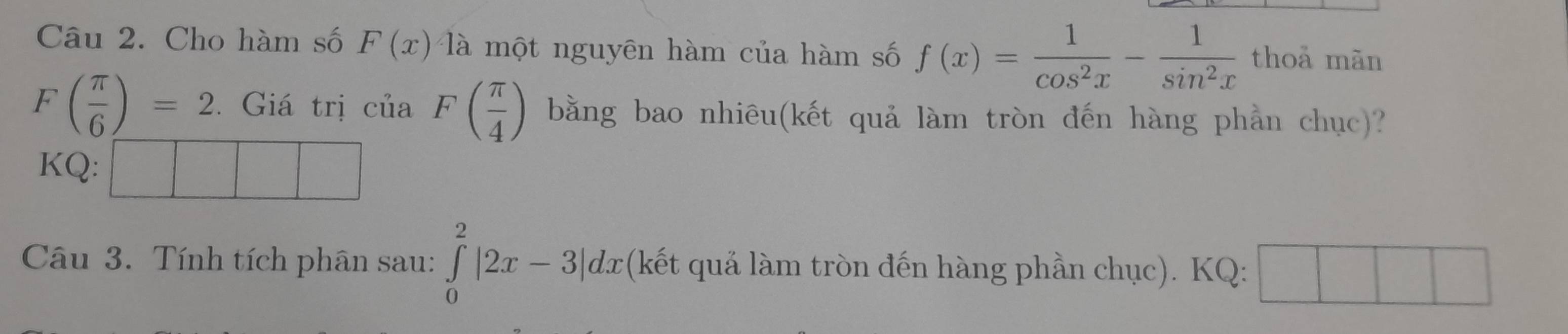 Cho hàm số F(x) là một nguyên hàm của hàm số f(x)= 1/cos^2x - 1/sin^2x  thoả mãn
F( π /6 )=2. Giá trị của F( π /4 ) bằng bao nhiêu(kết quả làm tròn đến hàng phần chục)? 
KQ: 
Câu 3. Tính tích phân sau: ∈tlimits _0^2|2x-3|dx (kết quả làm tròn đến hàng phần chục). KQ: