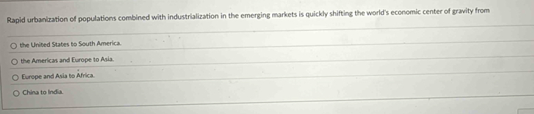 Rapid urbanization of populations combined with industrialization in the emerging markets is quickly shifting the world's economic center of gravity from
the United States to South America.
the Americas and Europe to Asia.
Europe and Asia to Africa.
China to India.