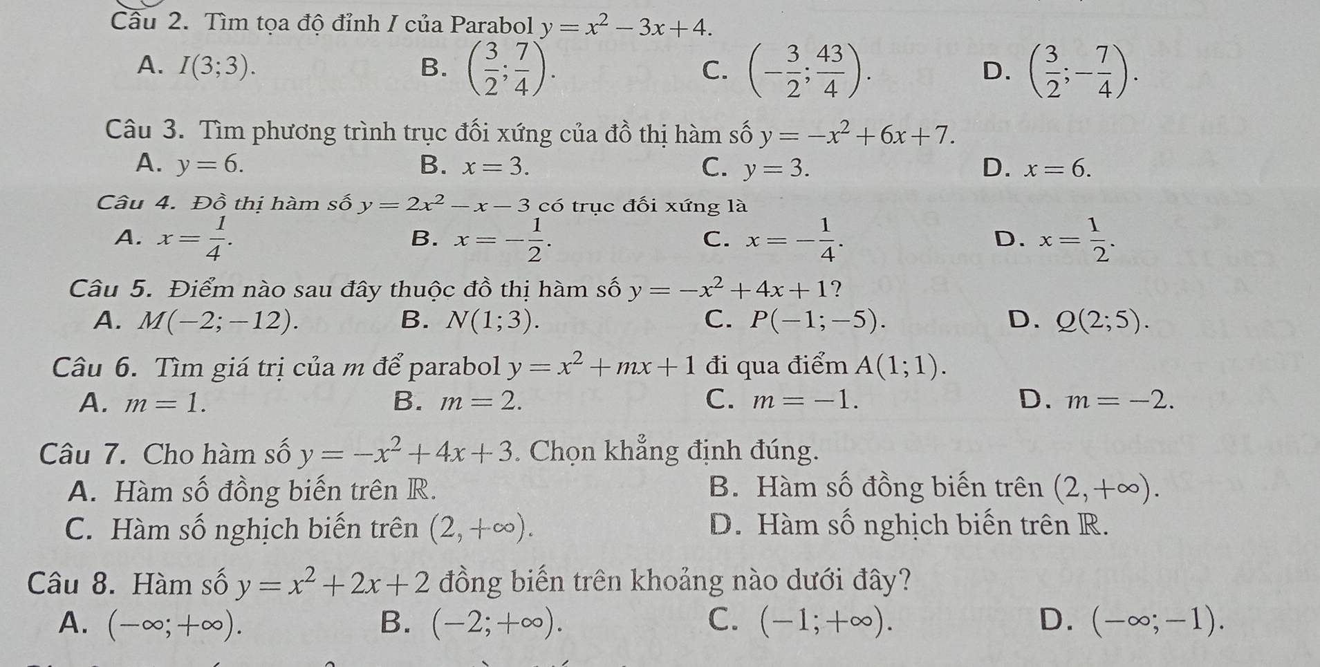 Cầu 2. Tìm tọa độ đỉnh I của Parabol y=x^2-3x+4.
A. I(3;3). B. ( 3/2 ; 7/4 ). (- 3/2 ; 43/4 ). ( 3/2 ;- 7/4 ).
C.
D.
Câu 3. Tìm phương trình trục đối xứng của đồ thị hàm số y=-x^2+6x+7.
A. y=6. B. x=3. C. y=3. D. x=6.
Câu 4. Đồ thị hàm số y=2x^2-x-3 có trục đối xứng là
A. x= 1/4 . x=- 1/2 . x=- 1/4 . x= 1/2 .
B.
C.
D.
Câu 5. Điểm nào sau đây thuộc đồ thị hàm số y=-x^2+4x+1
A. M(-2;-12). B. N(1;3). C. P(-1;-5). D. Q(2;5).
Câu 6. Tìm giá trị của m để parabol y=x^2+mx+1 đi qua điểm A(1;1).
A. m=1. B. m=2. C. m=-1. D. m=-2.
Câu 7. Cho hàm số y=-x^2+4x+3 Chọn khẳng định đúng.
A. Hàm số đồng biến trên R. B. Hàm số đồng biến trên (2,+∈fty ).
C. Hàm số nghịch biến trên (2,+∈fty ). D. Hàm số nghịch biến trên R.
Câu 8. Hàm số y=x^2+2x+2 đồng biến trên khoảng nào dưới đây?
A. (-∈fty ;+∈fty ). B. (-2;+∈fty ). C. (-1;+∈fty ). D. (-∈fty ;-1).