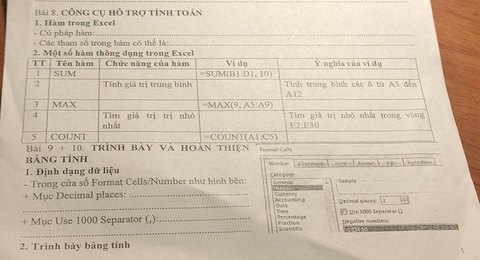 CÔnG Cụ hỗ trợ tÍnh tOán
1. Hàm trong Excel
Cú pháp hàm:
- Các tham số trong hàm có thể là:
2. Một số hàm thông dụ
Bài 9+10. trìbày và hoàn thiện Format Cells
bảNG TÍNH Number Alignment  Font -  Border Fill Protection
1. Định dạng dữ liệu Category
- Trong cửa sổ Format Cells/Number như hình bên: General Sample
+ Mục Decimal places: _Number Currency
_
Accounting Decimal places: 2
Date
Time Use 1000 Separator ()
Percentage
+ Mục Use 1000 Separator (,): _Fraction Negative numbers:
_Scientific    
2. Trình bày bảng tính
1