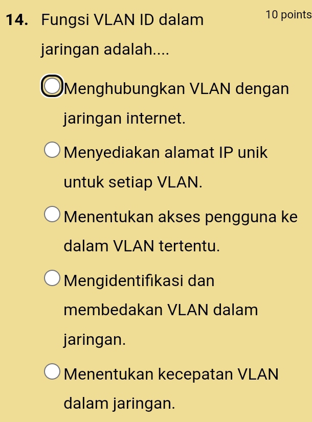 Fungsi VLAN ID dalam 10 points
jaringan adalah....
Menghubungkan VLAN dengan
jaringan internet.
Menyediakan alamat IP unik
untuk setiap VLAN.
Menentukan akses pengguna ke
dalam VLAN tertentu.
Mengidentifıkasi dan
membedakan VLAN dalam
jaringan.
Menentukan kecepatan VLAN
dalam jaringan.