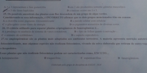 A 1 p 3 representam a fase gametófita B em 2 são produzidos somente gâmetas masculinos
e 3 são fases haploides D a meiose ocorre em 1 e 3.
25. Os possíveis ancestrais das plantas com flor descendem de um grupo de algas verdes.
Considerando-se essa informação, é INCORRETO afirmar que os dois grupos mencionados têm em comum
A a clorofila como pigmento fotossintetizante B a parede celular com celulose
C o glicogênio como fonte de energia D os pigmentos acessórios de diversas cores
26. O critério utilizado para separar plantas criptogâmicas de fanerogâmicas é…
A a presença ou ausência de sistema de vasos condutores B o tipo de folhas quanto à nervação -
C o número de cotilédone D o aspecto reprodutivo.
27.As angiospérmicas são as plantas mais adaptadas aos ambientes terrestres. A maioria apresenta nutrição autotrô
fotossintetizante, mas algumas espécies não realizam fotossintese, vivendo da seiva elaborada que retiram de outro veg
o hospedeiro.
Essas plantas que não realizam fotossintese podem ser caracterizadas como, EXCETO,.
A hemiparasitas B traqueófitas C espermatófitas D fanerogâmicas.
Elahorado pelo gripo de ducíplna da ESEDE- 2024