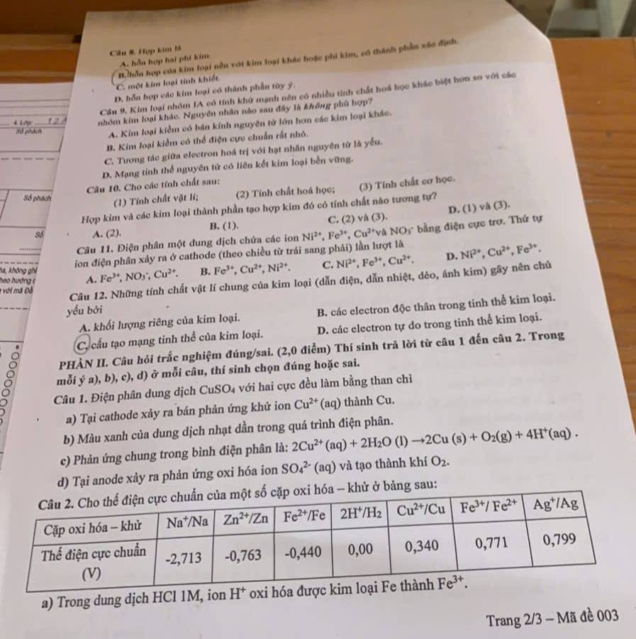 Hợp kim là
D. hễn hợp của kim loại nền với kim loại khác hoặc phi kim, có thành phần xác định.
A. hỗn hợp hai phi kim
C. một kim loại tinh khiết.
D. hỗn hợp các kim loại có thành phần tây ý.
Cầu 9. Kim loại nhóm IA có tính khử mạnh nên có nhiều tinh chất hoá học khác biệt bơn so với các
∠ LAP' 12 nhóm kim loại khác. Nguyên nhân nào sau đây là không phù hợp?
Số phách A. Kim loại kiềm có bản kính nguyên tử lớn hơn các kim loại khác.
B. Kim loại kiềm có thể điện cực chuẩn rất nhỏ.
C. Tương tác giữa electron hoá trị với hạt nhân nguyên tử là yểu.
D. Mạng tỉnh thể nguyên tử có liên kết kim loại bền vững.
Câu 10. Cho các tính chất sau:
Số phách
(1) Tính chất vật lí; (2) Tính chất hoá học; (3) Tính chất cơ học.
Hợp kim và các kim loại thành phần tạo hợp kim đó có tính chất nào tương tự?
số A. (2). B. (1). C. (2) và (3). D. (1) và (3).
Câu 11. Điện phân một dung địch chứa các ion Ni^(2+),Fe^(3+),Cu^(2+) Và NOs bằng điện cực trơ. Thứ tự
ion điện phân xảy ra ở cathode (theo chiều từ trái sang phái) lần lượt là
heo hướng c A. Fe^(3+),NO_3;Cu^(2+). B. Fe^(3+),Cu^(2+),Ni^(2+). C. Ni^(2+),Fe^(3+),Cu^(2+). D. Ni^(2+),Cu^(2+),Fe^(3+).
ha, không ghi
* với mã Đỗ
Câu 12. Những tính chất vật lí chung của kim loại (dẫn điện, dẫn nhiệt, dẻo, ánh kim) gây nên chủ
yếu bởi
A. khối lượng riêng của kim loại. B. các electron độc thân trong tinh thể kim loại.
Ca cầu tạo mạng tinh thể của kim loại. D. các electron tự do trong tinh thể kim loại.
PHÀN II. Câu hỏi trắc nghiệm đúng/sai. (2,0 điểm) Thí sinh trả lời từ câu 1 đến câu 2. Trong
mỗi ý a), b), c), d) ở mỗi câu, thí sinh chọn đúng hoặc sai.
Câu 1. Điện phân dung dịch CuSO_4 với hai cực đều làm bằng than chì
a) Tại cathode xảy ra bán phản ứng khử ion Cu^(2+) (aq) thành Cu.
b) Màu xanh của dung dịch nhạt dần trong quá trình điện phân.
c) Phản ứng chung trong bình điện phân là: 2Cu^(2+)(aq)+2H_2O(l)to 2Cu(s)+O_2(g)+4H^+(aq).
d) Tại anode xảy ra phản ứng oxi hóa ion SO_4^((2-)(aq) và tạo thành khí O_2).
- khử ở bảng sau:
a) Trong dung dịch HCl 1M, ion 
Trang 2/3 - Mã đề 003