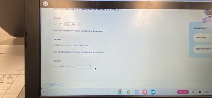 Use the Distributive Property to determine the product
Answer
(5x-1)^2=25x^2-10x+1
Need help?
Use the Distributive Property to determine the product
Answer Show hint
7x(3x^2-4x+2)=21x^2-28x^2+14x
Open my locker
Use the Distributive Property to determine the product.
Answer
(x+2)(8x^2+9x-3)=□
Submit
t R