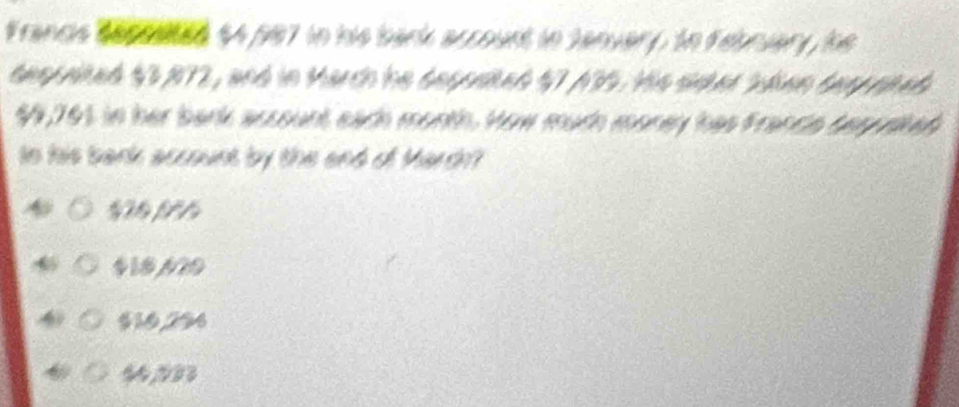 Francis Secrated $4,987 in his bark account in Sanvary, to Febnuary, he
tespated $3,872, and in March he sepaied $7,435. His sidket oden tay phed
99,761 in her bark account each month. How much money has Francie bepusted
Io his bank account by the and of March?
1 f
$18N20
$10,294