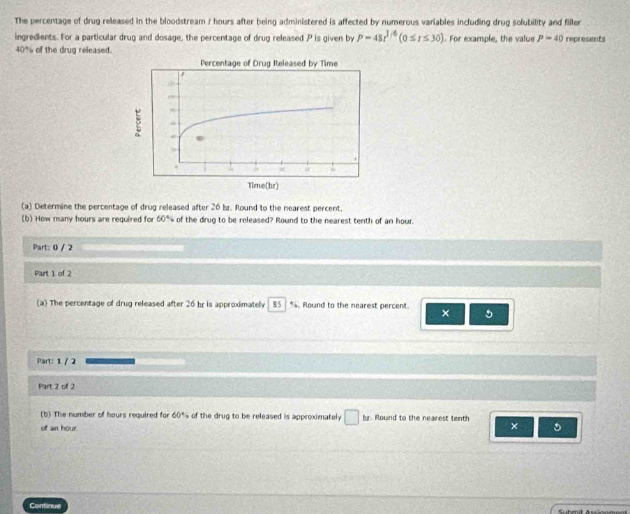 The percentage of drug released in the bloodstream 7 hours after being administered is affected by numerous variables including drug solubility and filler 
ingredients. For a particular drug and dosage, the percentage of drug released P is given by P=48t^(1/6)(0≤ t≤ 30) For example, the value p=40 represents
40% of the drug released. 
(a) Determine the percentage of drug released after 26 br. Round to the nearest percent. 
(b) How many hours are required for 60° of the drug to be released? Round to the nearest tenth of an hour. 
Part: 0 / 2 
Part 1 of 2 
(a) The percentage of drug released after 26 hr is approximately 85 %. Round to the nearest percent. × 5
Part: 1 / 2 
Part 2 of 2 
(b) The number of hours required for 60% of the drug to be released is approximately □ hr Round to the nearest tenth 
of an hour. 
× 5 
Continue Subml Aucisome al