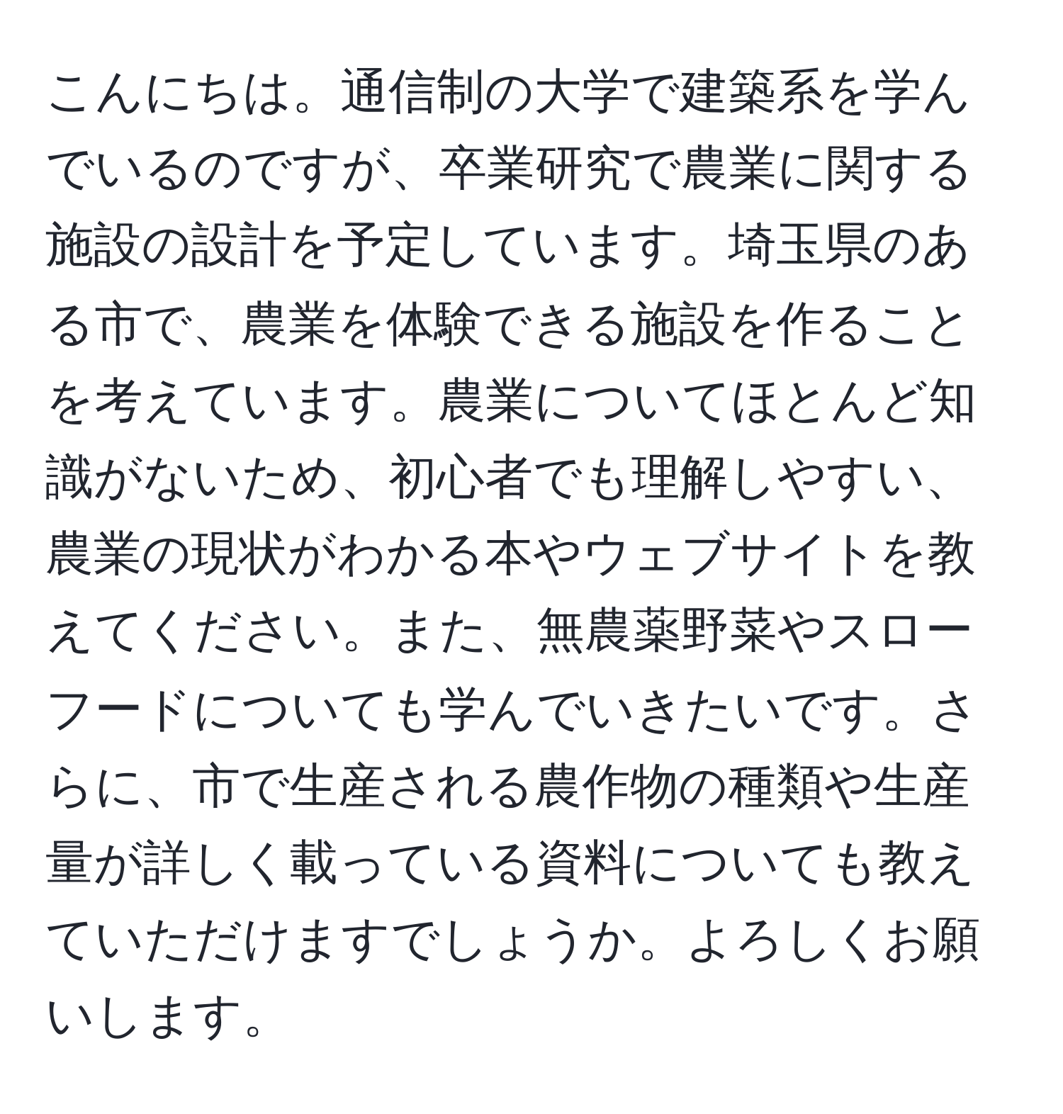 こんにちは。通信制の大学で建築系を学んでいるのですが、卒業研究で農業に関する施設の設計を予定しています。埼玉県のある市で、農業を体験できる施設を作ることを考えています。農業についてほとんど知識がないため、初心者でも理解しやすい、農業の現状がわかる本やウェブサイトを教えてください。また、無農薬野菜やスローフードについても学んでいきたいです。さらに、市で生産される農作物の種類や生産量が詳しく載っている資料についても教えていただけますでしょうか。よろしくお願いします。