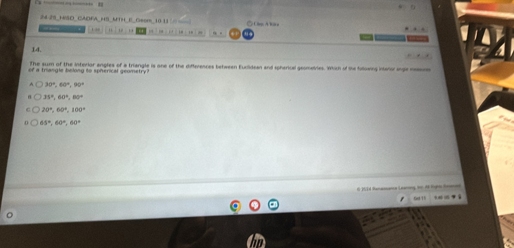 La coustoned org bonra s
6
24-25_HISD_CADFA_HS_MTH_E_Geom_10-11 Clay A Rira
4 1. 1 - 10 1 1 , 16 10 1 r in 20 “ .
14.
The sum of the interior angles of a triangle is one of the differences between Euclidean and spherical geometries. Which of the following inlanor sngle meson
of a triangle belong to spherical geometry?
A 30°, 60°, 90°
35°, 60°, 80°
20°, 60°, 100°
65°, 60°, 60°
0 2024 Renassance Learning, tor. All Rightt Raeson
Qdl 11