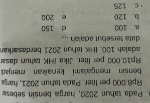 Pada tahun 2020, harga bensin sebesar
Rp8.000 per liter. Pada tahun 2021, harga
bensin mengalami kenaikan menjadi
Rp10.000 per liter, Jika IHK tahun dasar
adalah 100, IHK tahun 2021 berdasarkan
data tersebut adalah ....
a. 100 d. 150
b. 120 e. 200
c. 125
