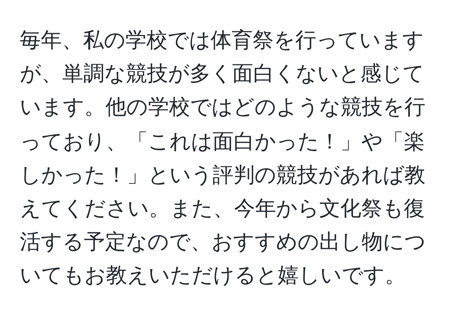 毎年、私の学校では体育祭を行っていますが、単調な競技が多く面白くないと感じています。他の学校ではどのような競技を行っており、「これは面白かった！」や「楽しかった！」という評判の競技があれば教えてください。また、今年から文化祭も復活する予定なので、おすすめの出し物についてもお教えいただけると嬉しいです。