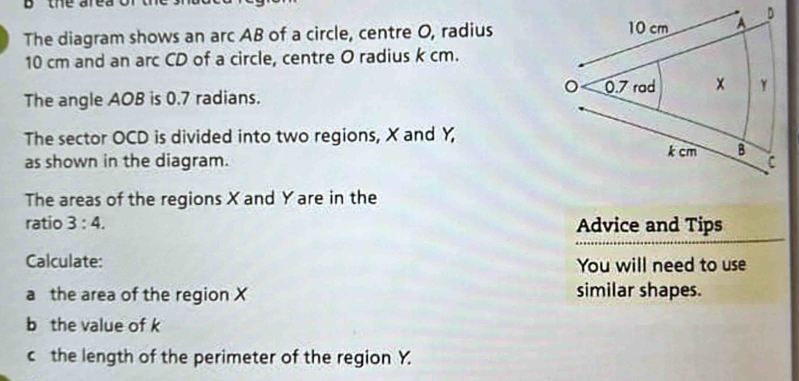 the are a. 
The diagram shows an arc AB of a circle, centre O, radius
10 cm and an arc CD of a circle, centre O radius k cm. 
The angle AOB is 0.7 radians. 
The sector OCD is divided into two regions, X and Y, 
as shown in the diagram. 
The areas of the regions X and Yare in the 
ratio 3:4. Advice and Tips 
Calculate: You will need to use 
a the area of the region X similar shapes. 
b the value of k
c the length of the perimeter of the region Y.