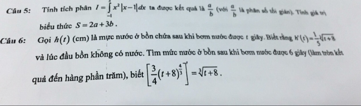 Tính tích phân I=∈t x^2|x-1|dx ta được kết quả là  a/b  (với  a/b  là phân số tối gián). Tính giá trị 
biểu thức S=2a+3b. 
Câu 6: Gọi h(t) (cm) à là mực nước ở bồn chứa sau khi bơm nước được t giây. Biết răng h'(t)= 1/5 sqrt[3](t+8)
và lúc đầu bồn không có nước. Tìm mức nước ở bồn sau khi bơm nước được 6 giây (làm tròn kết 
quả đến hàng phần trăm), biết [ 3/4 (t+8)^ 4/3 ]'=sqrt[3](t+8).