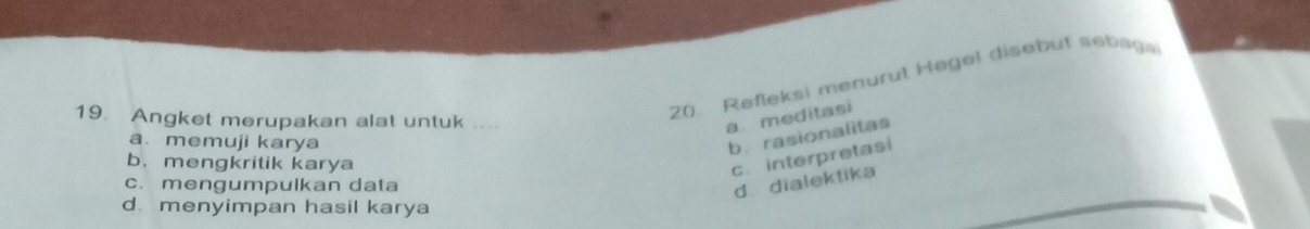 Refleksi menurut Hegel disebut sebaga
19. Angket merupakan alat untuk .
a meditasi
a. memuji karya
b. rasionalitas
b. mengkritik karya
c. interpretasi
c. mengumpulkan data
d dialektika
d menyimpan hasil karya