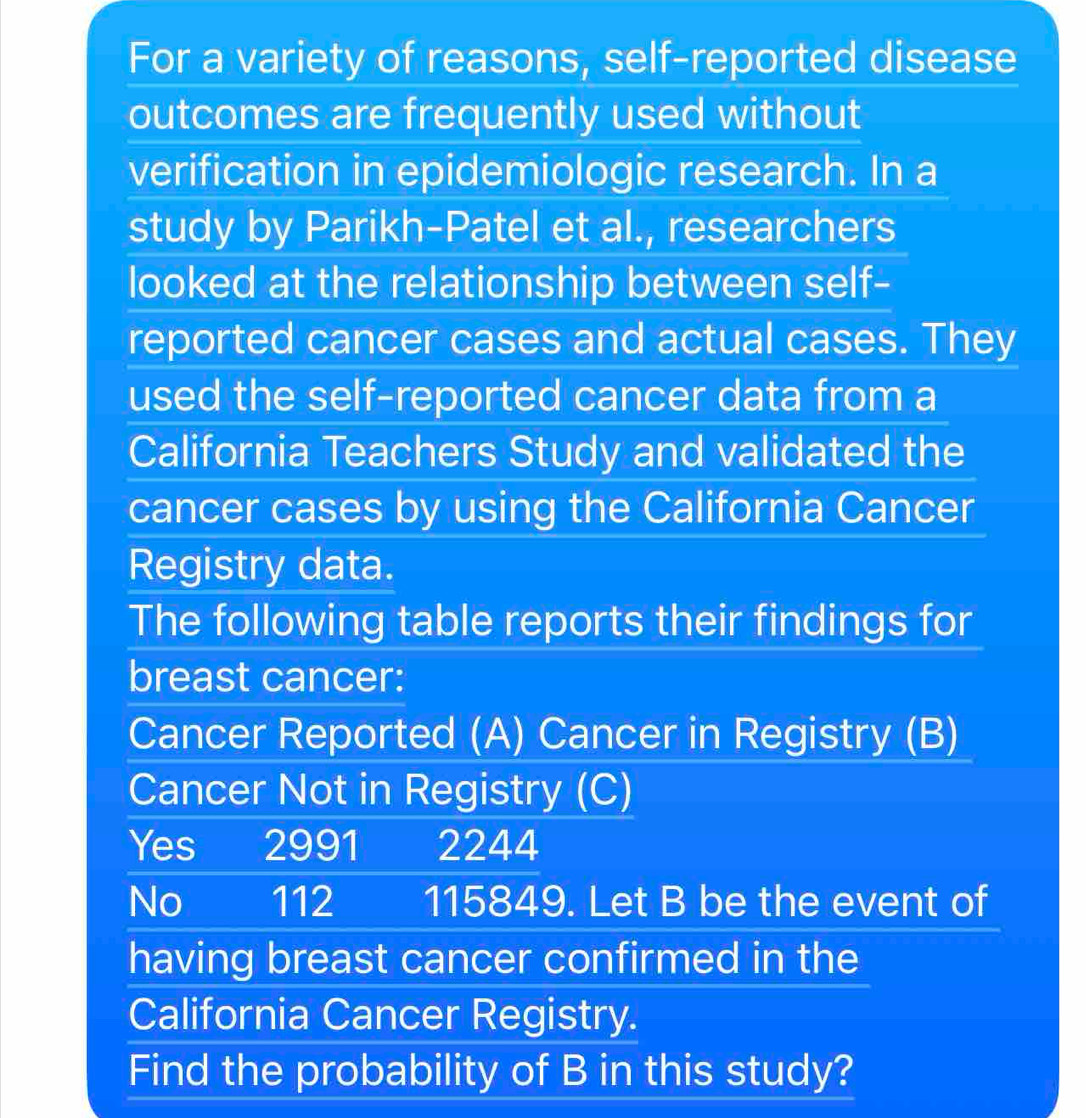 For a variety of reasons, self-reported disease 
outcomes are frequently used without 
verification in epidemiologic research. In a 
study by Parikh-Patel et al., researchers 
looked at the relationship between self- 
reported cancer cases and actual cases. They 
used the self-reported cancer data from a 
California Teachers Study and validated the 
cancer cases by using the California Cancer 
Registry data. 
The following table reports their findings for 
breast cancer: 
Cancer Reported (A) Cancer in Registry (B) 
Cancer Not in Registry (C) 
Yes 2991 2244
No 112 115849. Let B be the event of 
having breast cancer confirmed in the 
California Cancer Registry. 
Find the probability of B in this study?